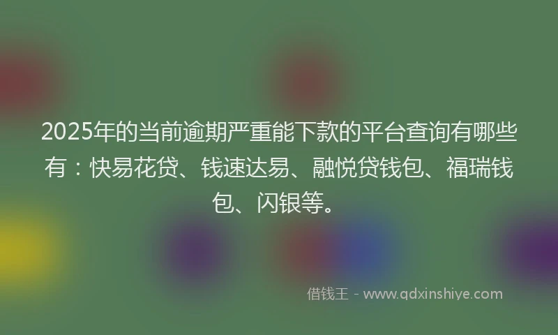 2025年的当前逾期严重能下款的平台查询有哪些有：快易花贷、钱速达易、融悦贷钱包、福瑞钱包、闪银等。