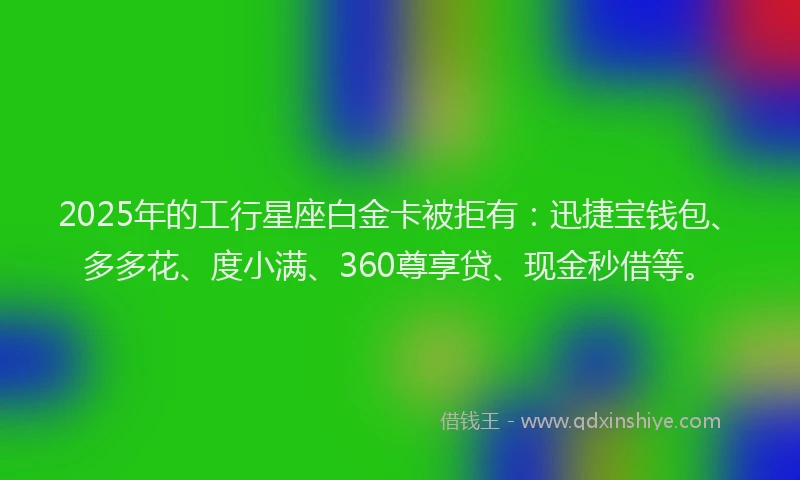 2025年的工行星座白金卡被拒有：迅捷宝钱包、多多花、度小满、360尊享贷、现金秒借等。