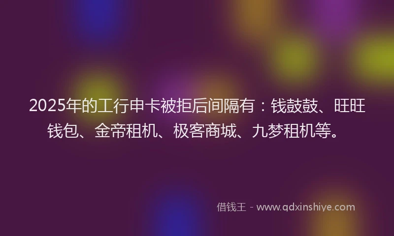 2025年的工行申卡被拒后间隔有：钱鼓鼓、旺旺钱包、金帝租机、极客商城、九梦租机等。