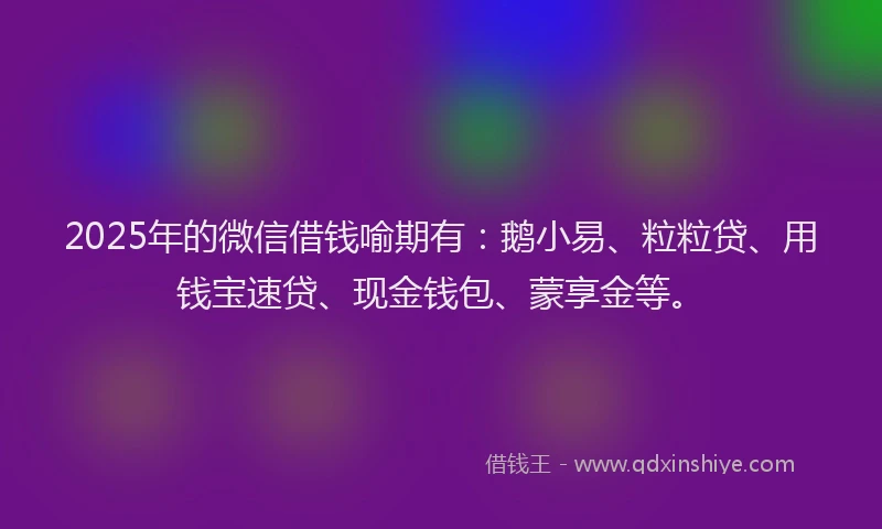 2025年的微信借钱喻期有：鹅小易、粒粒贷、用钱宝速贷、现金钱包、蒙享金等。