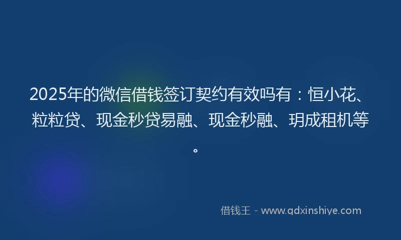 2025年的微信借钱签订契约有效吗有：恒小花、粒粒贷、现金秒贷易融、现金秒融、玥成租机等。