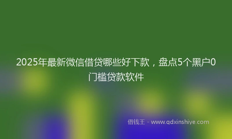 2025年最新微信借贷哪些好下款，盘点5个黑户0门槛贷款软件