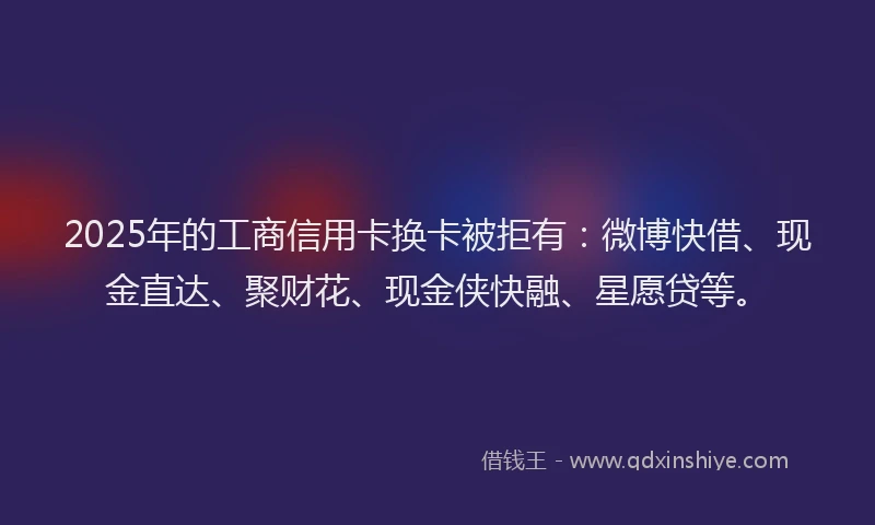 2025年的工商信用卡换卡被拒有：微博快借、现金直达、聚财花、现金侠快融、星愿贷等。