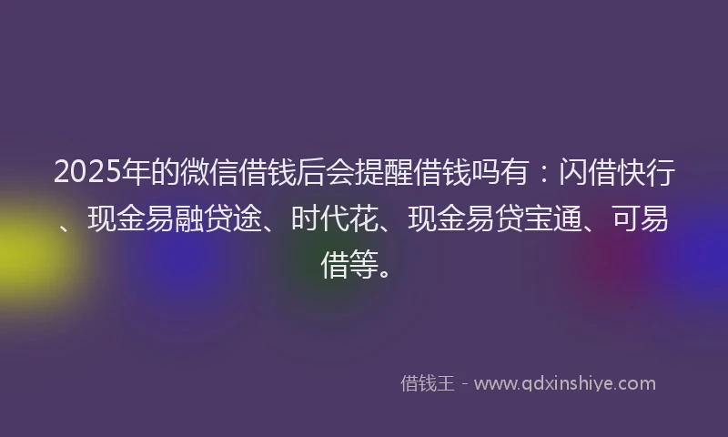 2025年的微信借钱后会提醒借钱吗有：闪借快行、现金易融贷途、时代花、现金易贷宝通、可易借等。