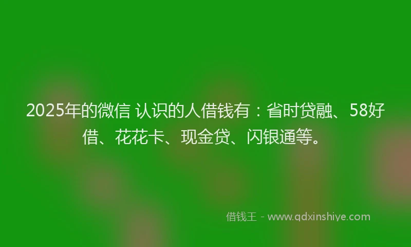 2025年的微信 认识的人借钱有：省时贷融、58好借、花花卡、现金贷、闪银通等。