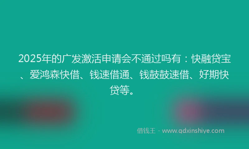 2025年的广发激活申请会不通过吗有：快融贷宝、爱鸿森快借、钱速借通、钱鼓鼓速借、好期快贷等。