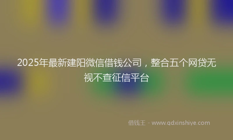 2025年最新建阳微信借钱公司，整合五个网贷无视不查征信平台