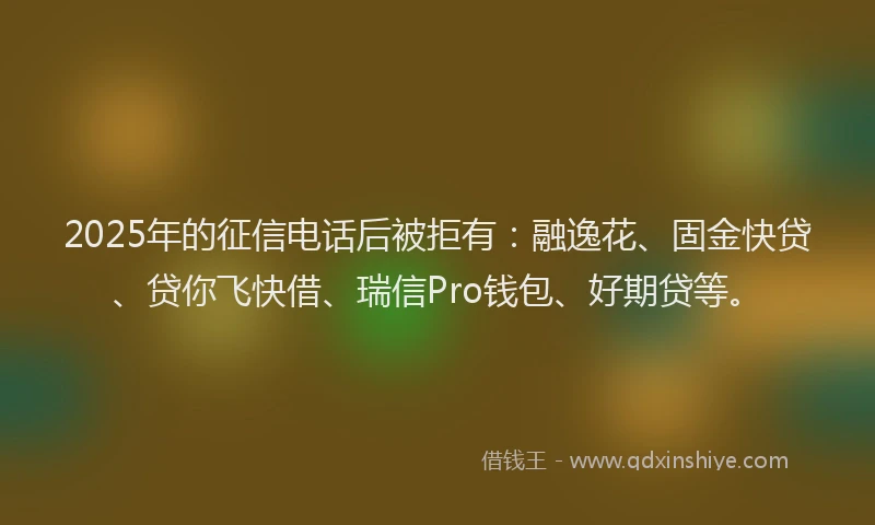 2025年的征信电话后被拒有：融逸花、固金快贷、贷你飞快借、瑞信Pro钱包、好期贷等。