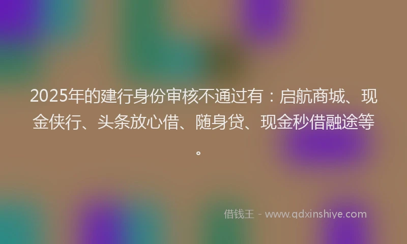 2025年的建行身份审核不通过有：启航商城、现金侠行、头条放心借、随身贷、现金秒借融途等。