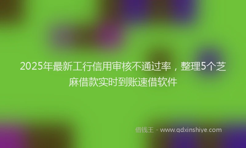 2025年最新工行信用审核不通过率，整理5个芝麻借款实时到账速借软件