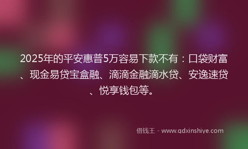 2025年的平安惠普5万容易下款不有：口袋财富、现金易贷宝盒融、滴滴金融滴水贷、安逸速贷、悦享钱包等。