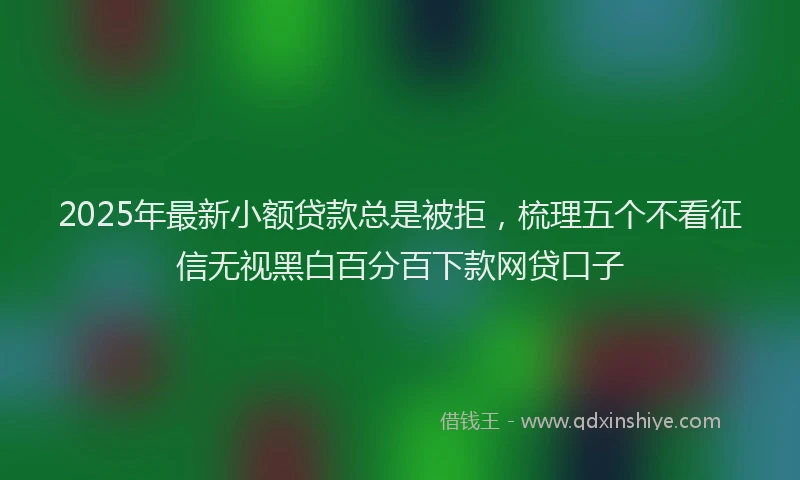 2025年最新小额贷款总是被拒，梳理五个不看征信无视黑白百分百下款网贷口子