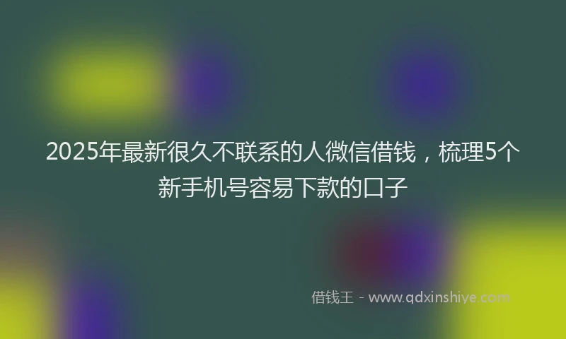 2025年最新很久不联系的人微信借钱，梳理5个新手机号容易下款的口子