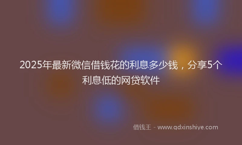 2025年最新微信借钱花的利息多少钱，分享5个利息低的网贷软件