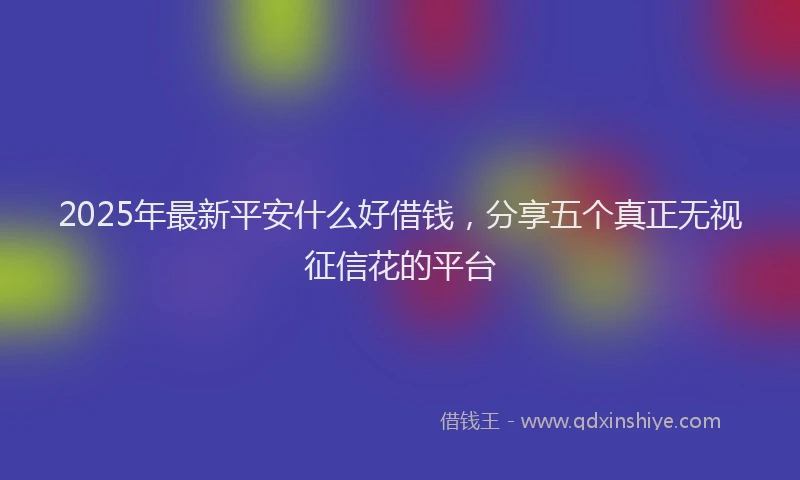 2025年最新平安什么好借钱，分享五个真正无视征信花的平台