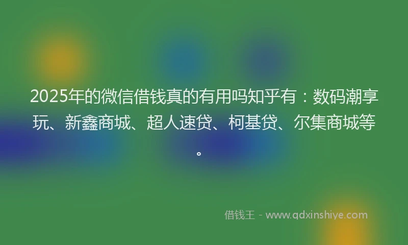 2025年的微信借钱真的有用吗知乎有：数码潮享玩、新鑫商城、超人速贷、柯基贷、尔集商城等。