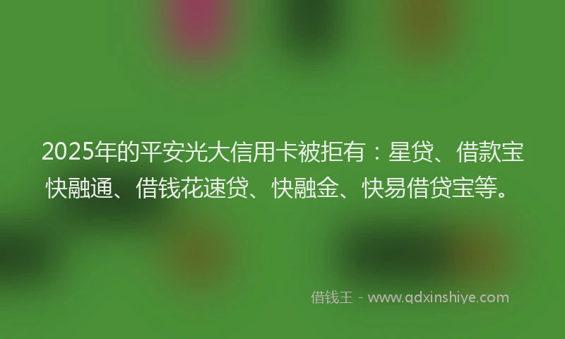 2025年的平安光大信用卡被拒有：星贷、借款宝快融通、借钱花速贷、快融金、快易借贷宝等。