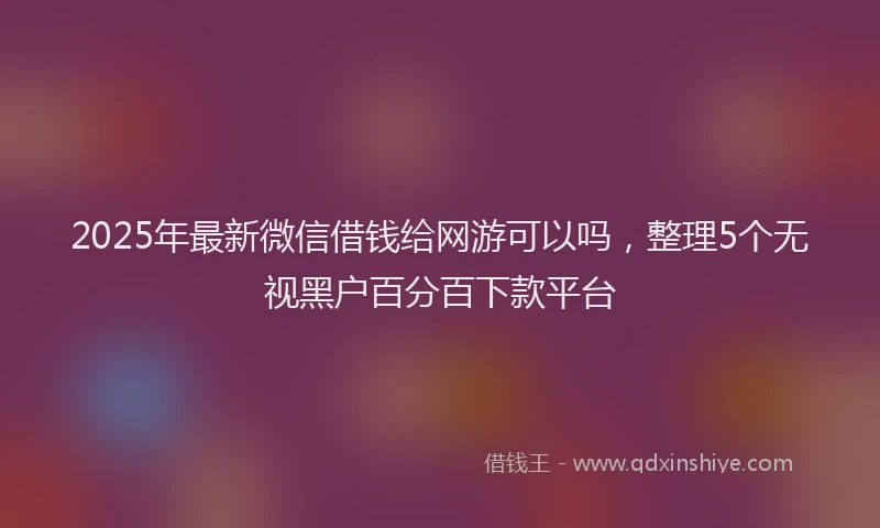 2025年最新微信借钱给网游可以吗，整理5个无视黑户百分百下款平台