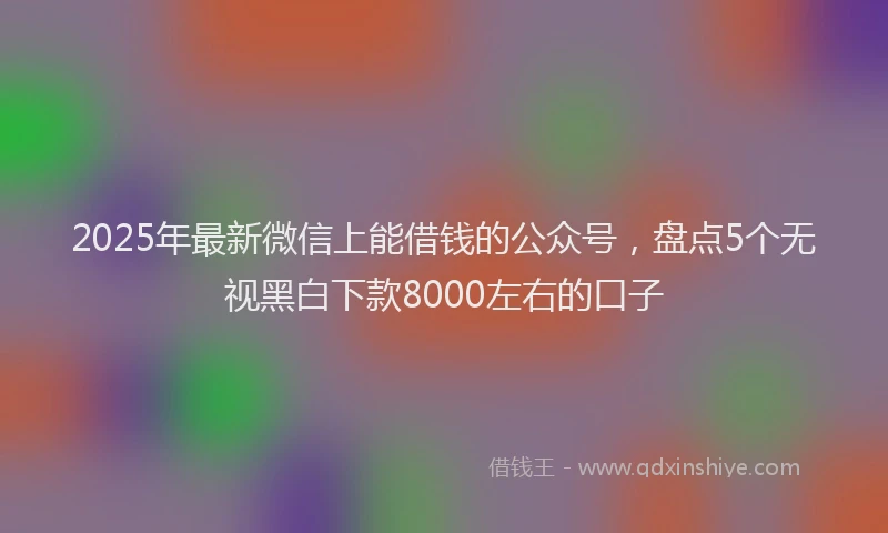 2025年最新微信上能借钱的公众号，盘点5个无视黑白下款8000左右的口子