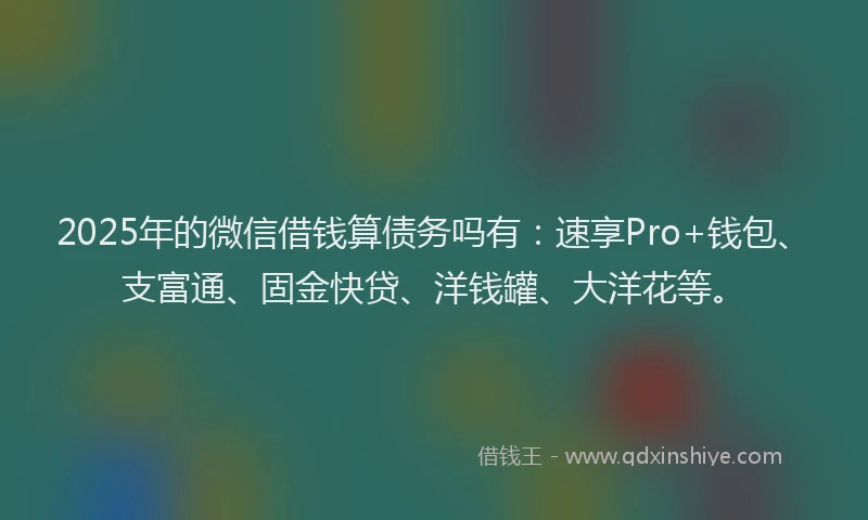 2025年的微信借钱算债务吗有：速享Pro+钱包、支富通、固金快贷、洋钱罐、大洋花等。