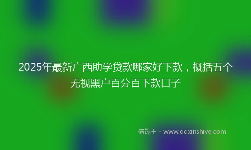 2025年最新广西助学贷款哪家好下款，概括五个无视黑户百分百下款口子