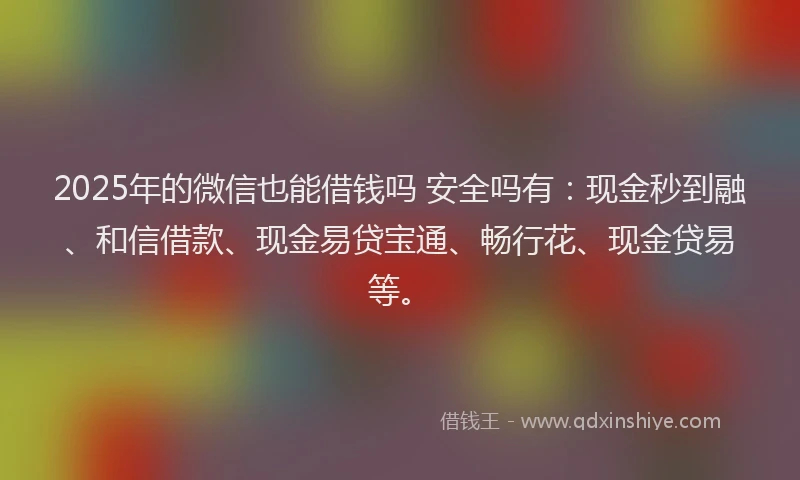2025年的微信也能借钱吗 安全吗有：现金秒到融、和信借款、现金易贷宝通、畅行花、现金贷易等。