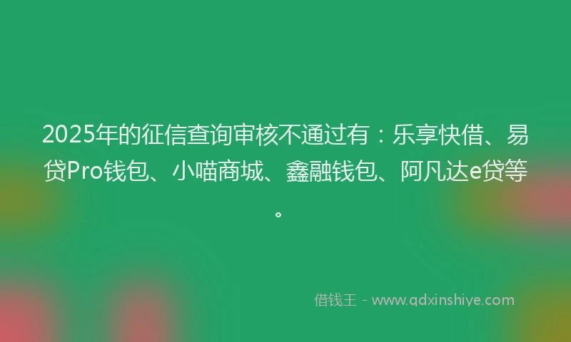 2025年的征信查询审核不通过有：乐享快借、易贷Pro钱包、小喵商城、鑫融钱包、阿凡达e贷等。