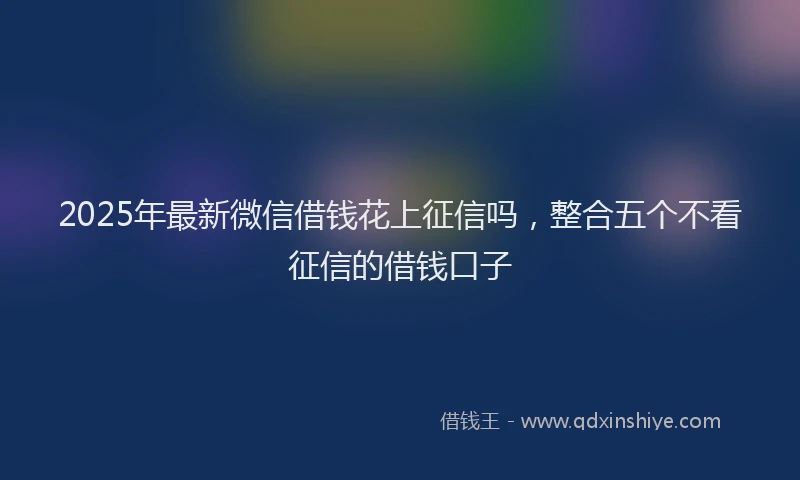 2025年最新微信借钱花上征信吗，整合五个不看征信的借钱口子