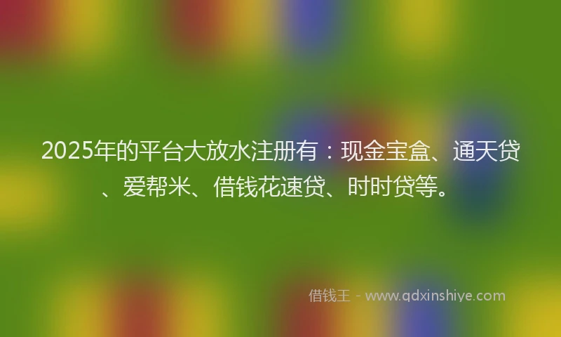 2025年的平台大放水注册有:现金宝盒、通天贷、爱帮米、借钱花速贷、时时贷等。