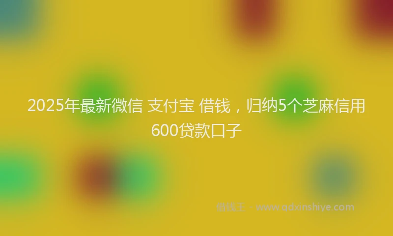 2025年最新微信 支付宝 借钱，归纳5个芝麻信用600贷款口子