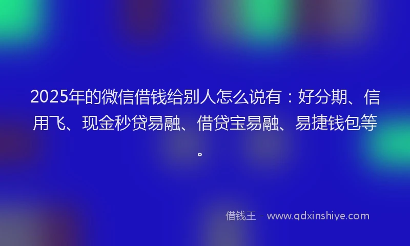 2025年的微信借钱给别人怎么说有：好分期、信用飞、现金秒贷易融、借贷宝易融、易捷钱包等。