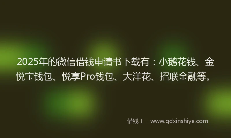 2025年的微信借钱申请书下载有：小鹅花钱、金悦宝钱包、悦享Pro钱包、大洋花、招联金融等。