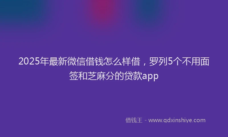 2025年最新微信借钱怎么样借，罗列5个不用面签和芝麻分的贷款app
