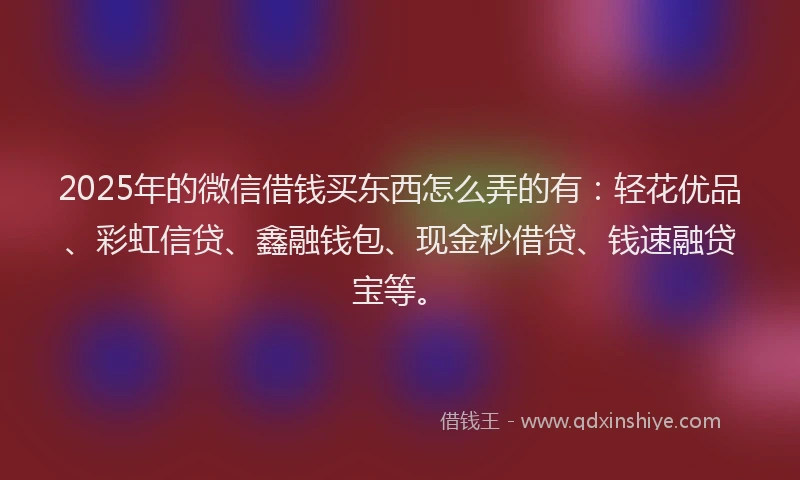 2025年的微信借钱买东西怎么弄的有：轻花优品、彩虹信贷、鑫融钱包、现金秒借贷、钱速融贷宝等。