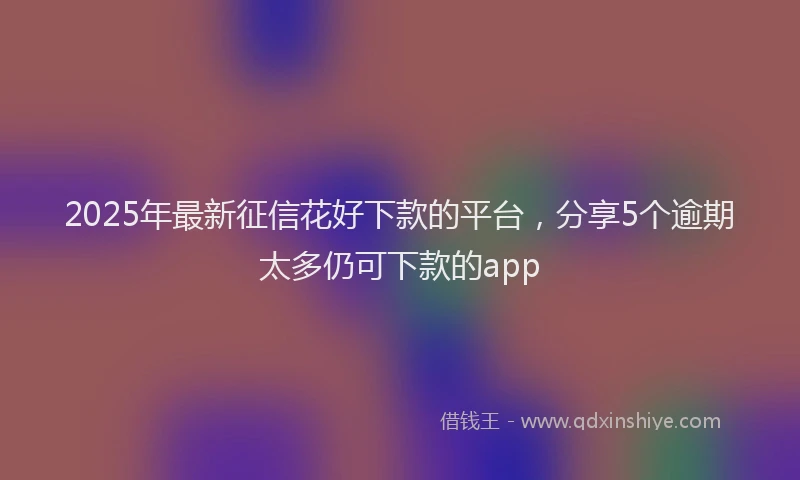 2025年最新征信花好下款的平台，分享5个逾期太多仍可下款的app