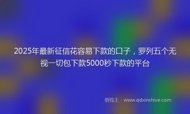 2025年最新征信花容易下款的口子，罗列五个无视一切包下款5000秒下款的平台