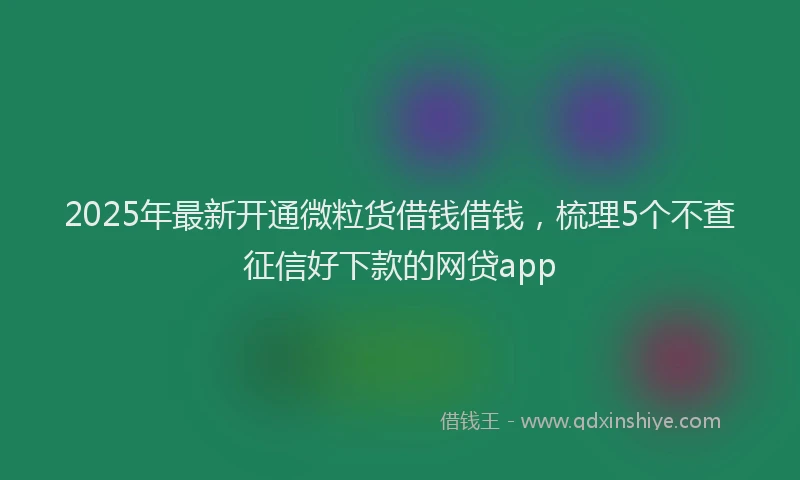 2025年最新开通微粒货借钱借钱，梳理5个不查征信好下款的网贷app