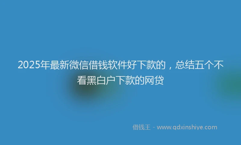 2025年最新微信借钱软件好下款的，总结五个不看黑白户下款的网贷