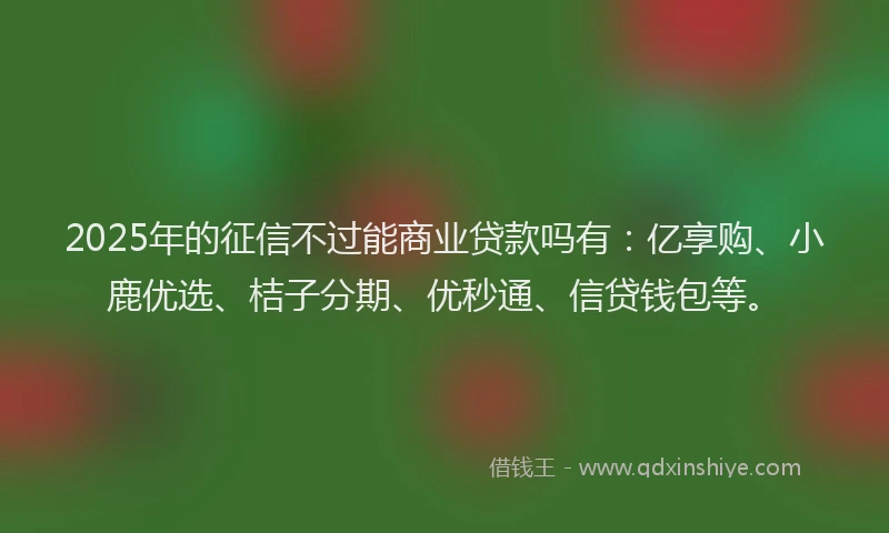 2025年的征信不过能商业贷款吗有：亿享购、小鹿优选、桔子分期、优秒通、信贷钱包等。