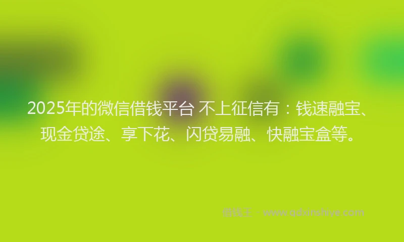 2025年的微信借钱平台 不上征信有：钱速融宝、现金贷途、享下花、闪贷易融、快融宝盒等。