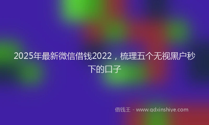 2025年最新微信借钱2022，梳理五个无视黑户秒下的口子