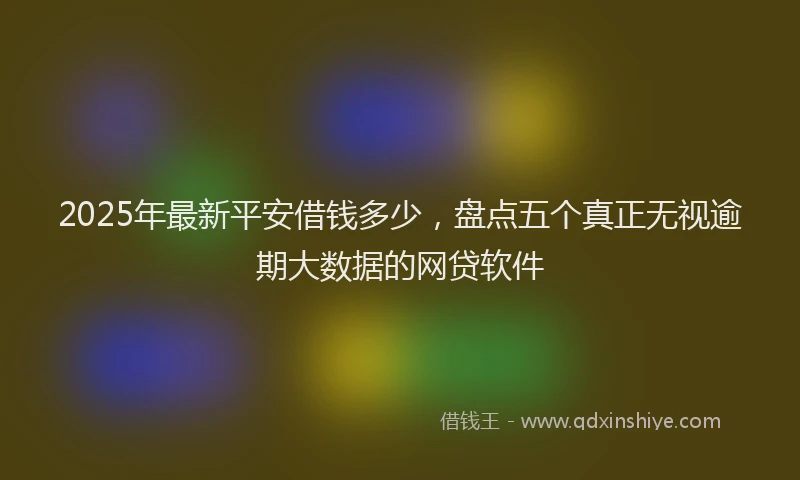 2025年最新平安借钱多少，盘点五个真正无视逾期大数据的网贷软件