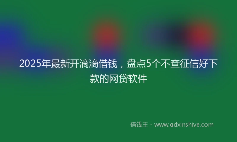 2025年最新开滴滴借钱，盘点5个不查征信好下款的网贷软件