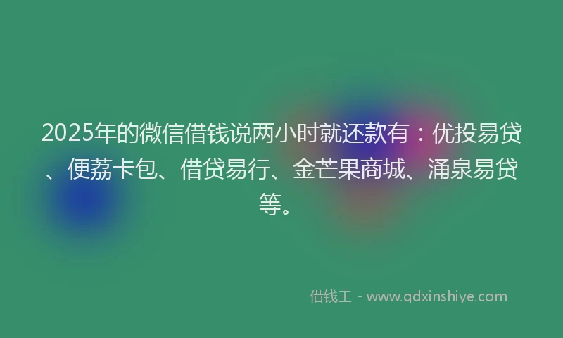 2025年的微信借钱说两小时就还款有：优投易贷、便荔卡包、借贷易行、金芒果商城、涌泉易贷等。