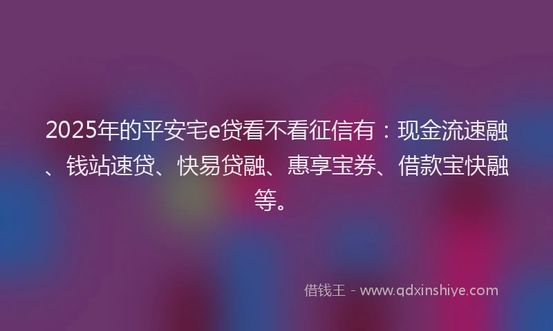 2025年的平安宅e贷看不看征信有：现金流速融、钱站速贷、快易贷融、惠享宝券、借款宝快融等。
