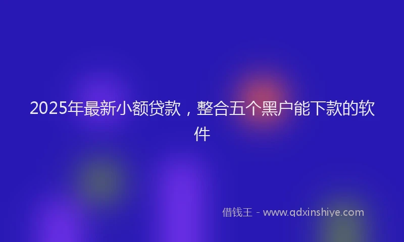 2025年最新小额贷款，整合五个黑户能下款的软件
