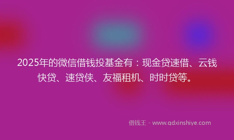 2025年的微信借钱投基金有：现金贷速借、云钱快贷、速贷侠、友福租机、时时贷等。
