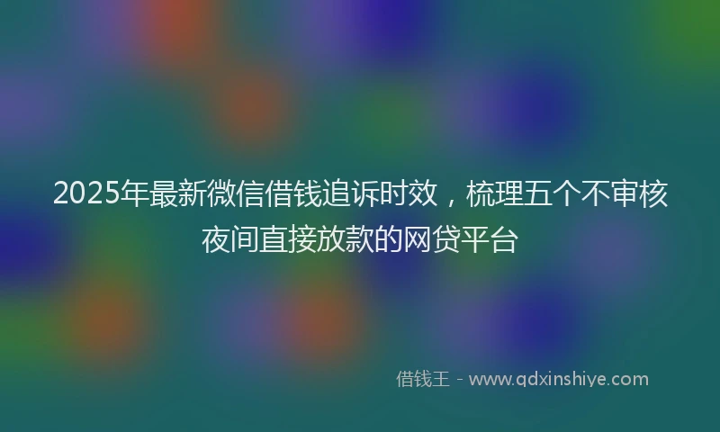 2025年最新微信借钱追诉时效，梳理五个不审核夜间直接放款的网贷平台