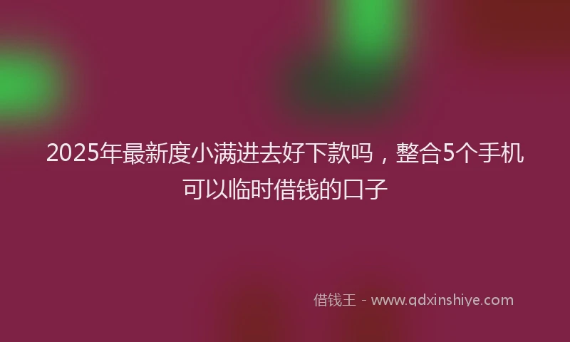 2025年最新度小满进去好下款吗，整合5个手机可以临时借钱的口子