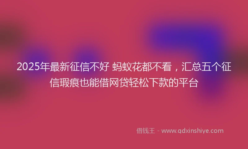 2025年最新征信不好 蚂蚁花都不看，汇总五个征信瑕疵也能借网贷轻松下款的平台